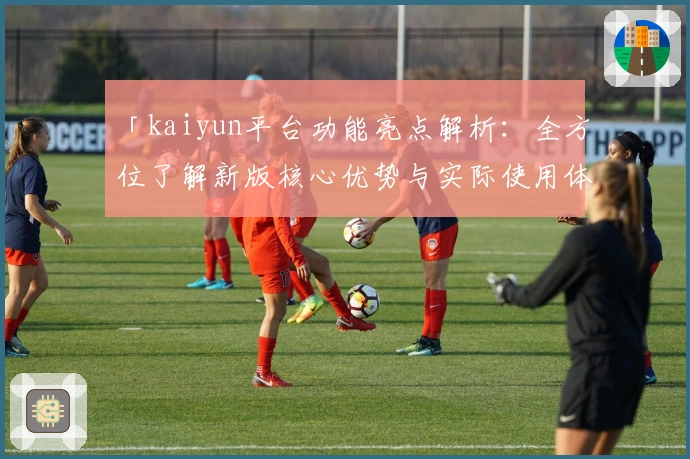 「kaiyun平台功能亮点解析：全方位了解新版核心优势与实际使用体验」